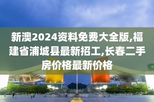 新澳2024资料免费大全版,福建省浦城县最新招工,长春二手房价格最新价格