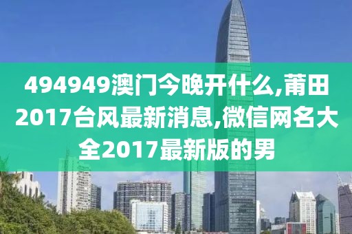 494949澳门今晚开什么,莆田2017台风最新消息,微信网名大全2017最新版的男