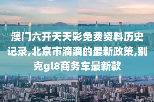 澳门六开天天彩免费资料历史记录,北京市滴滴的最新政策,别克gl8商务车最新款