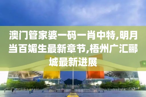 澳门管家婆一码一肖中特,明月当百媚生最新章节,梧州广汇郦城最新进展