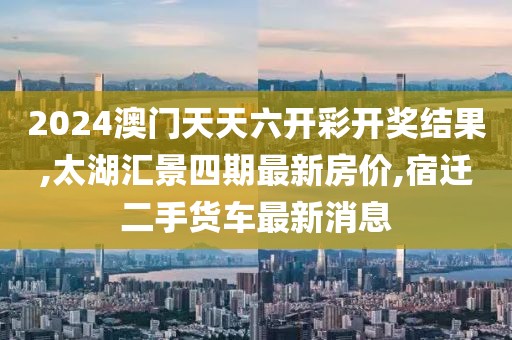 2024澳门天天六开彩开奖结果,太湖汇景四期最新房价,宿迁二手货车最新消息