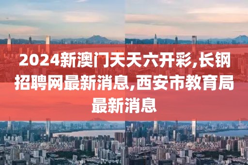 2024新澳门天天六开彩,长钢招聘网最新消息,西安市教育局最新消息