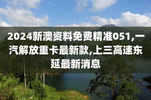 2024新澳资料免费精准051,一汽解放重卡最新款,上三高速东延最新消息