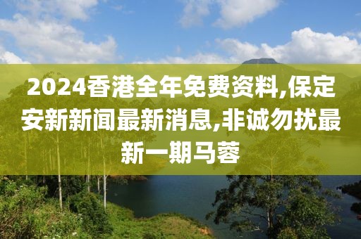 2024香港全年免费资料,保定安新新闻最新消息,非诚勿扰最新一期马蓉