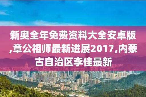 新奥全年免费资料大全安卓版,章公祖师最新进展2017,内蒙古自治区李佳最新