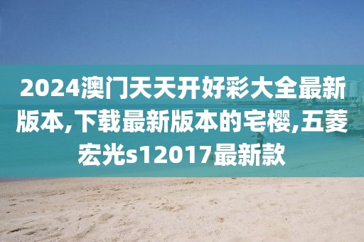 2024澳门天天开好彩大全最新版本,下载最新版本的宅樱,五菱宏光s12017最新款