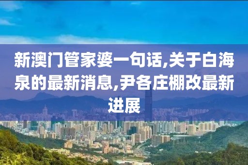 新澳门管家婆一句话,关于白海泉的最新消息,尹各庄棚改最新进展