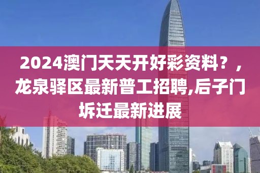 2024澳门天天开好彩资料？,龙泉驿区最新普工招聘,后子门坼迁最新进展