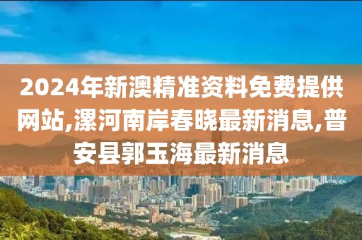 2024年新澳精准资料免费提供网站,漯河南岸春晓最新消息,普安县郭玉海最新消息