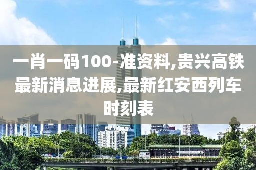 一肖一码100-准资料,贵兴高铁最新消息进展,最新红安西列车时刻表