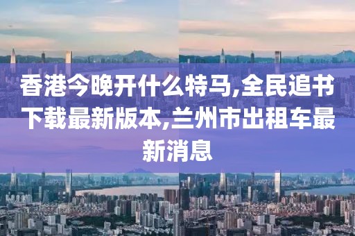 香港今晚开什么特马,全民追书下载最新版本,兰州市出租车最新消息