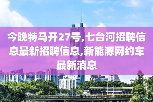 今晚特马开27号,七台河招聘信息最新招聘信息,新能源网约车最新消息