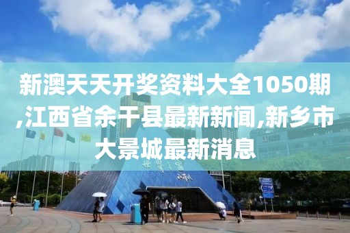 新澳天天开奖资料大全1050期,江西省余干县最新新闻,新乡市大景城最新消息