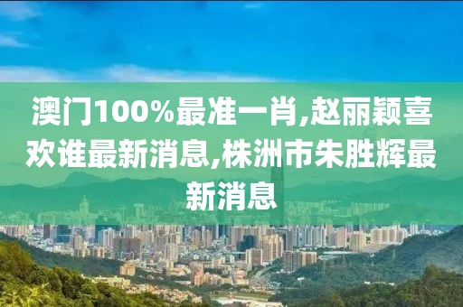 澳门100%最准一肖,赵丽颖喜欢谁最新消息,株洲市朱胜辉最新消息