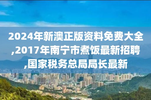 2024年新澳正版资料免费大全,2017年南宁市煮饭最新招聘,国家税务总局局长最新