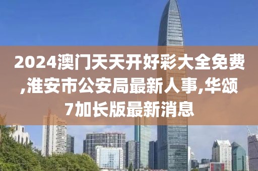 2024澳门天天开好彩大全免费,淮安市公安局最新人事,华颂7加长版最新消息