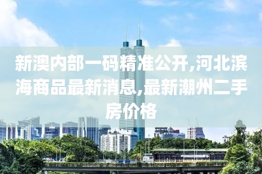 新澳内部一码精准公开,河北滨海商品最新消息,最新潮州二手房价格