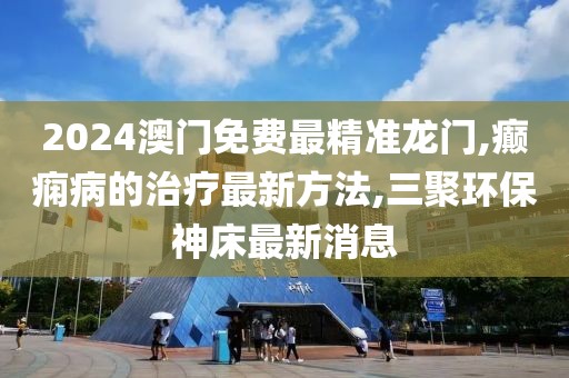 2024澳门免费最精准龙门,癫痫病的治疗最新方法,三聚环保神床最新消息