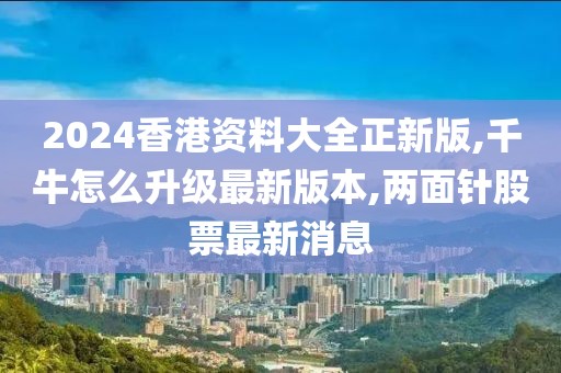 2024香港资料大全正新版,千牛怎么升级最新版本,两面针股票最新消息