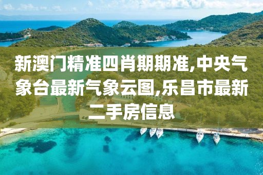 新澳门精准四肖期期准,中央气象台最新气象云图,乐昌市最新二手房信息