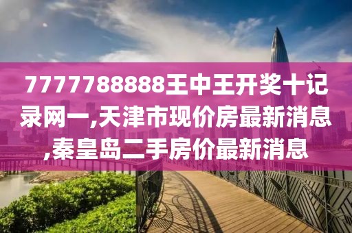 7777788888王中王开奖十记录网一,天津市现价房最新消息,秦皇岛二手房价最新消息