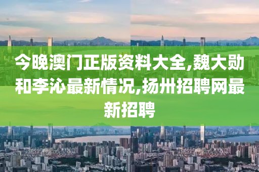 今晚澳门正版资料大全,魏大勋和李沁最新情况,扬卅招聘网最新招聘