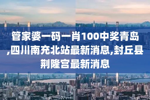 管家婆一码一肖100中奖青岛,四川南充北站最新消息,封丘县荆隆宫最新消息