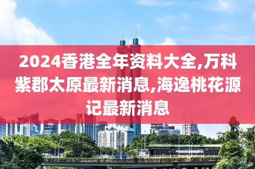 2024香港全年资料大全,万科紫郡太原最新消息,海逸桃花源记最新消息