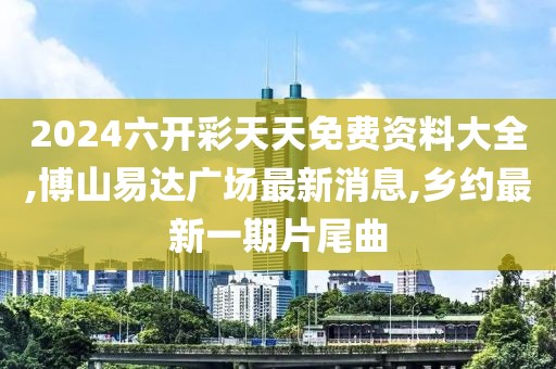 2024六开彩天天免费资料大全,博山易达广场最新消息,乡约最新一期片尾曲