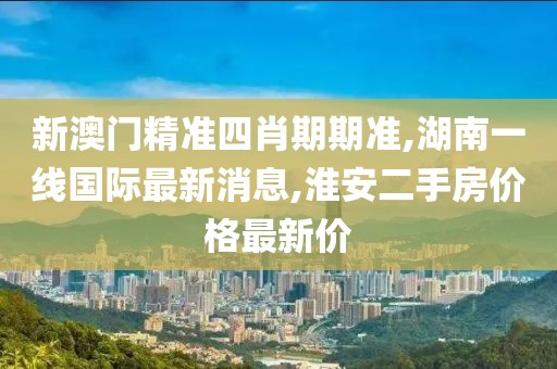 新澳门精准四肖期期准,湖南一线国际最新消息,淮安二手房价格最新价