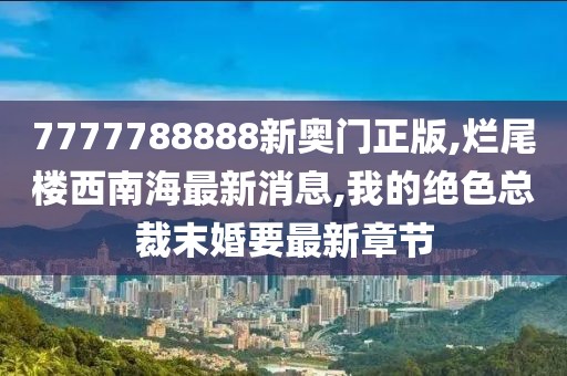 7777788888新奥门正版,烂尾楼西南海最新消息,我的绝色总裁末婚要最新章节