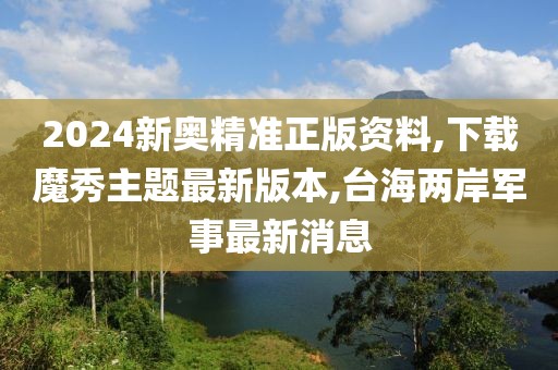 2024新奥精准正版资料,下载魔秀主题最新版本,台海两岸军事最新消息