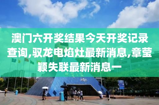 澳门六开奖结果今天开奖记录查询,驭龙电焰灶最新消息,章莹颖失联最新消息一