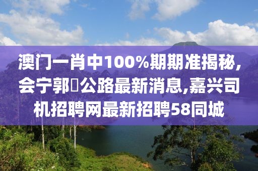 澳门一肖中100%期期准揭秘,会宁郭巉公路最新消息,嘉兴司机招聘网最新招聘58同城