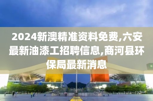 2024新澳精准资料免费,六安最新油漆工招聘信息,商河县环保局最新消息