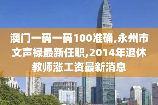 澳门一码一码100准确,永州市文声禄最新任职,2014年退休教师涨工资最新消息