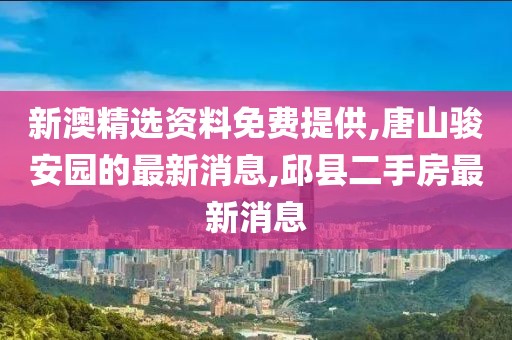 新澳精选资料免费提供,唐山骏安园的最新消息,邱县二手房最新消息