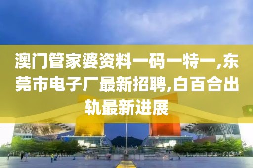 澳门管家婆资料一码一特一,东莞市电子厂最新招聘,白百合出轨最新进展