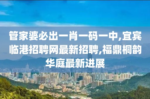 管家婆必出一肖一码一中,宜宾临港招聘网最新招聘,福鼎桐韵华庭最新进展