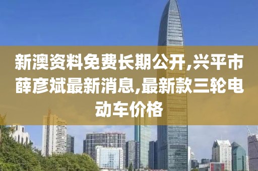 新澳资料免费长期公开,兴平市薛彦斌最新消息,最新款三轮电动车价格