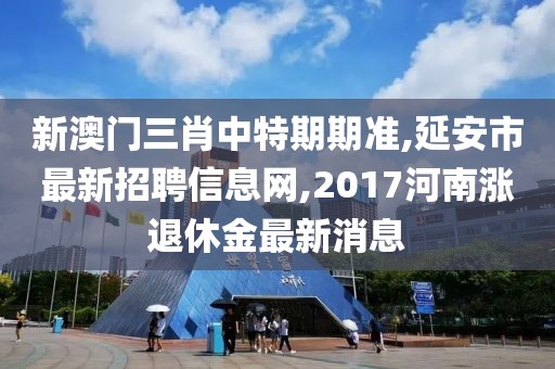 新澳门三肖中特期期准,延安市最新招聘信息网,2017河南涨退休金最新消息