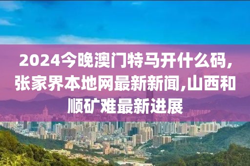 2024今晚澳门特马开什么码,张家界本地网最新新闻,山西和顺矿难最新进展