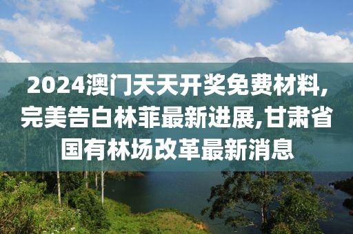 2024澳门天天开奖免费材料,完美告白林菲最新进展,甘肃省国有林场改革最新消息