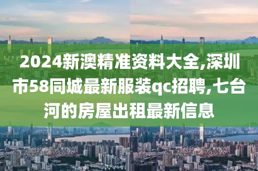 2024新澳精准资料大全,深圳市58同城最新服装qc招聘,七台河的房屋出租最新信息