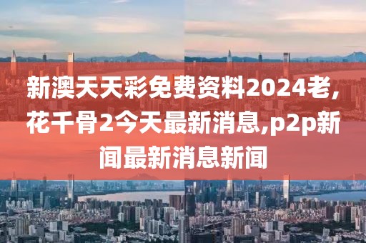 新澳天天彩免费资料2024老,花千骨2今天最新消息,p2p新闻最新消息新闻