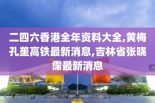 二四六香港全年资料大全,黄梅孔垄高铁最新消息,吉林省张晓霈最新消息