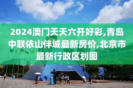 2024澳门天天六开好彩,青岛中联依山伴城最新房价,北京市最新行政区划图