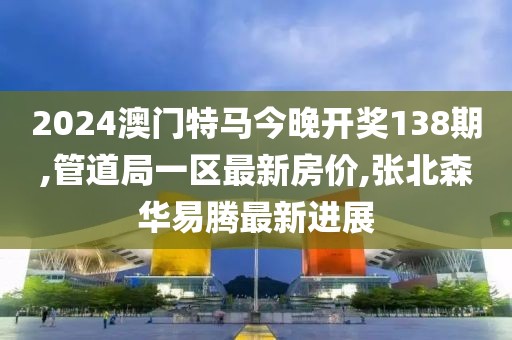 2024澳门特马今晚开奖138期,管道局一区最新房价,张北森华易腾最新进展