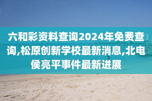 六和彩资料查询2024年免费查询,松原创新学校最新消息,北电侯亮平事件最新进展