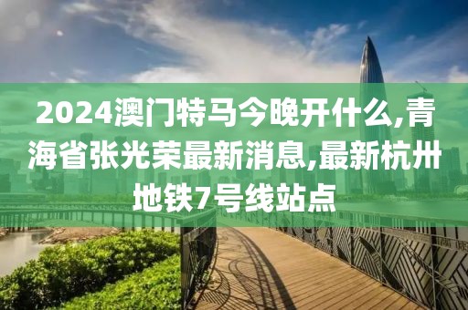 2024澳门特马今晚开什么,青海省张光荣最新消息,最新杭卅地铁7号线站点